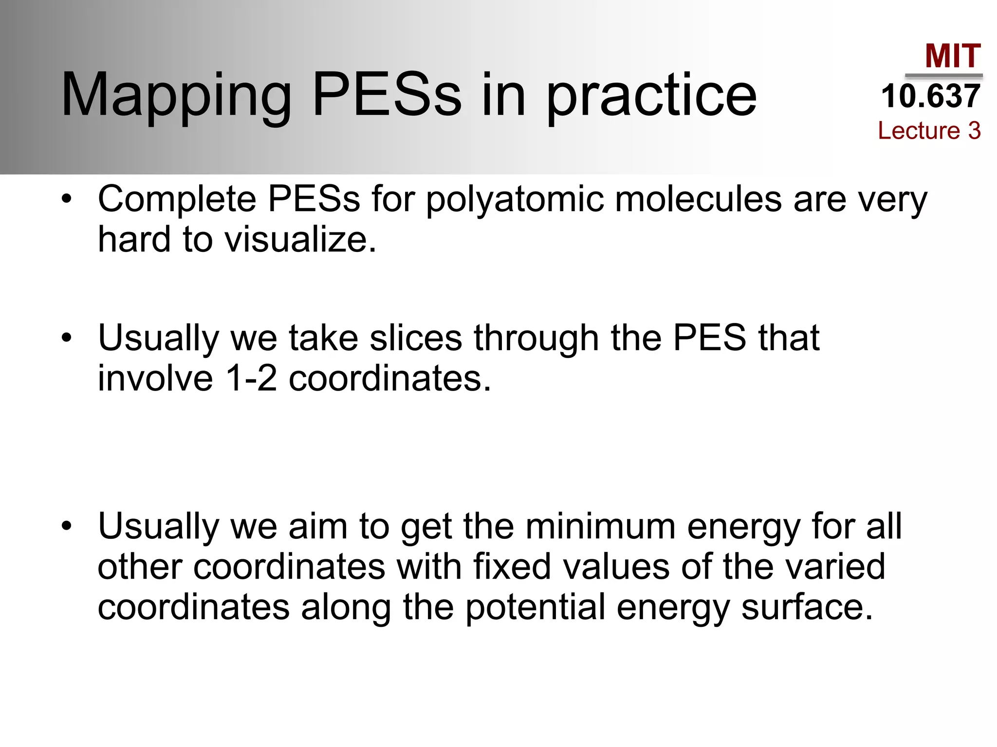 MIT
10.637
Lecture 3
Mapping PESs in practice
• Complete PESs for polyatomic molecules are very
hard to visualize.
• Usually we take slices through the PES that
involve 1-2 coordinates.
• Usually we aim to get the minimum energy for all
other coordinates with fixed values of the varied
coordinates along the potential energy surface.
 