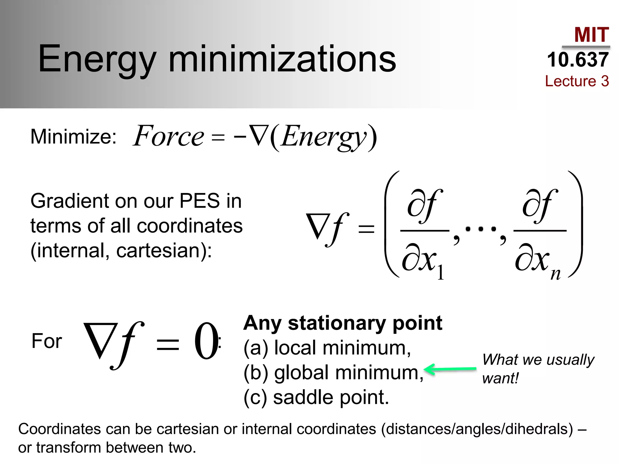 MIT
10.637
Lecture 3
Energy minimizations
Ñf =
¶f
¶x1
, ,
¶f
¶xn
æ
è
ç
ö
ø
÷
Ñf = 0
Force = -Ñ(Energy)Minimize:
Gradient on our PES in
terms of all coordinates
(internal, cartesian):
For :
Any stationary point
(a) local minimum,
(b) global minimum,
(c) saddle point.
What we usually
want!
Coordinates can be cartesian or internal coordinates (distances/angles/dihedrals) –
or transform between two.
 