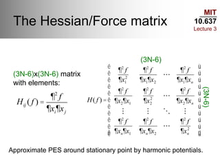 MIT
10.637
Lecture 3
The Hessian/Force matrix
(3N-6)x(3N-6) matrix
with elements:
Hij ( f ) =
¶2
f
¶xi¶xj
H( f ) =
¶2
f
¶x1
2
¶2
f
¶x1¶x2
¶2
f
¶x1¶xn
¶2
f
¶x2¶x1
¶2
f
¶x2
2
¶2
f
¶x2¶xn
¶2
f
¶xn¶x1
¶2
f
¶xn¶x2
¶2
f
¶xn
2
é
ë
ê
ê
ê
ê
ê
ê
ê
ê
ê
ê
ù
û
ú
ú
ú
ú
ú
ú
ú
ú
ú
ú
(3N-6)
(3N-6)
Approximate PES around stationary point by harmonic potentials.
 