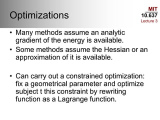 MIT
10.637
Lecture 3
Optimizations
• Many methods assume an analytic
gradient of the energy is available.
• Some methods assume the Hessian or an
approximation of it is available.
• Can carry out a constrained optimization:
fix a geometrical parameter and optimize
subject t this constraint by rewriting
function as a Lagrange function.
 