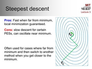 MIT
10.637
Lecture 3
Steepest descent
Pros: Fast when far from minimum,
local minimization guaranteed.
Cons: slow descent for certain
PESs, can oscillate near minimum.
Often used for cases where far from
minimum and then switch to another
method when you get closer to the
minimum.
 