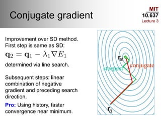 MIT
10.637
Lecture 3
Conjugate gradient
Improvement over SD method.
First step is same as SD:
determined via line search.
Subsequent steps: linear
combination of negative
gradient and preceding search
direction.
Pro: Using history, faster
convergence near minimum.
 