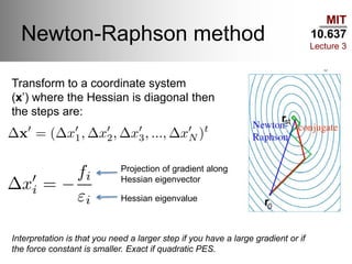 MIT
10.637
Lecture 3
Newton-Raphson method
Transform to a coordinate system
(x’) where the Hessian is diagonal then
the steps are:
Projection of gradient along
Hessian eigenvector
Hessian eigenvalue
Interpretation is that you need a larger step if you have a large gradient or if
the force constant is smaller. Exact if quadratic PES.
 
