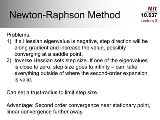 MIT
10.637
Lecture 3
Newton-Raphson Method
Problems:
1) if a Hessian eigenvalue is negative, step direction will be
along gradient and increase the value, possibly
converging at a saddle point.
2) Inverse Hessian sets step size. If one of the eigenvalues
is close to zero, step size goes to infinity – can take
everything outside of where the second-order expansion
is valid.
Can set a trust-radius to limit step size.
Advantage: Second order convergence near stationary point,
linear convergence further away.
 