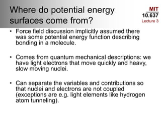 MIT
10.637
Lecture 3
Where do potential energy
surfaces come from?
• Force field discussion implicitly assumed there
was some potential energy function describing
bonding in a molecule.
• Comes from quantum mechanical descriptions: we
have light electrons that move quickly and heavy,
slow moving nuclei.
• Can separate the variables and contributions so
that nuclei and electrons are not coupled
(exceptions are e.g. light elements like hydrogen
atom tunneling).
 