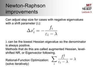 MIT
10.637
Lecture 3
Newton-Raphson
improvements
Can adjust step size for cases with negative eigenvalues
with a shift parameter (l):
l can be the lowest Hessian eigevalue so the denominator
is always positive.
Methods that do this are called augmented Hessian, level-
shifted NR, or Eigenvector following.
Rational-Function Optimization:
(solve iteratively)
 