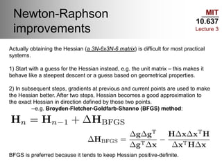 MIT
10.637
Lecture 3
Newton-Raphson
improvements
Actually obtaining the Hessian (a 3N-6x3N-6 matrix) is difficult for most practical
systems.
1) Start with a guess for the Hessian instead, e.g. the unit matrix – this makes it
behave like a steepest descent or a guess based on geometrical properties.
2) In subsequent steps, gradients at previous and current points are used to make
the Hessian better. After two steps, Hessian becomes a good approximation to
the exact Hessian in direction defined by those two points.
--e.g. Broyden-Fletcher-Goldfarb-Shanno (BFGS) method:
BFGS is preferred because it tends to keep Hessian positive-definite.
 