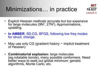 MIT
10.637
Lecture 3
Minimizations… in practice
• Explicit Hessian methods accurate but too expensive
for large molecules (9N2, 27N3). Approximations,
updating.
• In AMBER: SD,CG, BFGS, following low freq modes
for struct. change.
• May use only CG (gradient history ~ implicit treatment
of Hessian)
• Combinatorial explosion: large molecules
(eg.rotatable bonds), many possible conformers. Need
better ways to seek out global minimum: genetic
algorithms, Monte Carlo, etc.
 