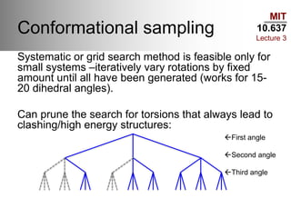 MIT
10.637
Lecture 3
Conformational sampling
Systematic or grid search method is feasible only for
small systems –iteratively vary rotations by fixed
amount until all have been generated (works for 15-
20 dihedral angles).
Can prune the search for torsions that always lead to
clashing/high energy structures:
First angle
Second angle
Third angle
 