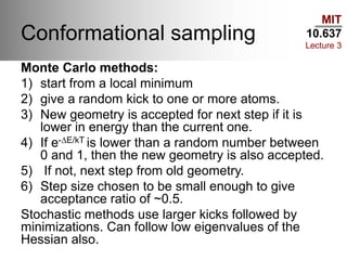 MIT
10.637
Lecture 3
Conformational sampling
Monte Carlo methods:
1) start from a local minimum
2) give a random kick to one or more atoms.
3) New geometry is accepted for next step if it is
lower in energy than the current one.
4) If e-DE/kT is lower than a random number between
0 and 1, then the new geometry is also accepted.
5) If not, next step from old geometry.
6) Step size chosen to be small enough to give
acceptance ratio of ~0.5.
Stochastic methods use larger kicks followed by
minimizations. Can follow low eigenvalues of the
Hessian also.
 