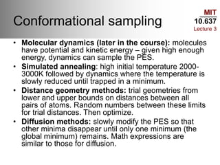 MIT
10.637
Lecture 3
Conformational sampling
• Molecular dynamics (later in the course): molecules
have potential and kinetic energy – given high enough
energy, dynamics can sample the PES.
• Simulated annealing: high initial temperature 2000-
3000K followed by dynamics where the temperature is
slowly reduced until trapped in a minimum.
• Distance geometry methods: trial geometries from
lower and upper bounds on distances between all
pairs of atoms. Random numbers between these limits
for trial distances. Then optimize.
• Diffusion methods: slowly modify the PES so that
other minima disappear until only one minimum (the
global minimum) remains. Math expressions are
similar to those for diffusion.
 