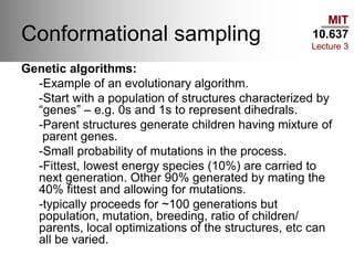 MIT
10.637
Lecture 3
Conformational sampling
Genetic algorithms:
-Example of an evolutionary algorithm.
-Start with a population of structures characterized by
“genes” – e.g. 0s and 1s to represent dihedrals.
-Parent structures generate children having mixture of
parent genes.
-Small probability of mutations in the process.
-Fittest, lowest energy species (10%) are carried to
next generation. Other 90% generated by mating the
40% fittest and allowing for mutations.
-typically proceeds for ~100 generations but
population, mutation, breeding, ratio of children/
parents, local optimizations of the structures, etc can
all be varied.
 