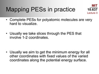 MIT
10.637
Lecture 3
Mapping PESs in practice
• Complete PESs for polyatomic molecules are very
hard to visualize.
• Usually we take slices through the PES that
involve 1-2 coordinates.
• Usually we aim to get the minimum energy for all
other coordinates with fixed values of the varied
coordinates along the potential energy surface.
 