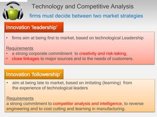 Technology and Competitive Analysis
ﬁrms must decide between two market strategies
• ﬁrms aim at being ﬁrst to market, based on technological Leadership
Requirements
• a strong corporate commitment to creativity and risk-taking,
• close linkages to major sources and to the needs of customers.
Innovation ‘leadership’
Innovation ‘followership’
• aim at being late to market, based on imitating (learning) from
the experience of technological leaders
Requirements
a strong commitment to competitor analysis and intelligence, to reverse
engineering and to cost cutting and learning in manufacturing.
 