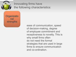 Innovating ﬁrms have
the following characteristics:
ease of communication, speed
of decision-making, degree
of employee commitment and
receptiveness to novelty. This is
why small ﬁrms often
do not need the formal
strategies that are used in large
ﬁrms to ensure communication
and co-ordination.
Organizatio
nal
strengths
 
