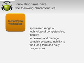 Innovating ﬁrms have
the following characteristics:
specialized range of
technological competencies,
inability
to develop and manage
complex systems, inability to
fund long-term and risky
programmes.
Technological
weaknesses
 