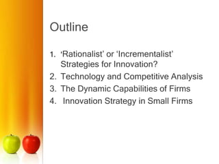 Outline
1. ‘Rationalist’ or ‘Incrementalist’
Strategies for Innovation?
2. Technology and Competitive Analysis
3. The Dynamic Capabilities of Firms
4. Innovation Strategy in Small Firms
 