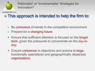 Rationalist’ or ‘Incrementalist’ Strategies for
Innovation?
 This approach is intended to help the ﬁrm to:
 Be conscious of trends in the competitive environment
 Prepare for a changing future.
 Ensure that sufﬁcient attention is focused on the longer
term, given the pressures to concentrate on the day-to-
day.
 Ensure coherence in objectives and actions in large,
functionally specialized and geographically dispersed
organizations.
 