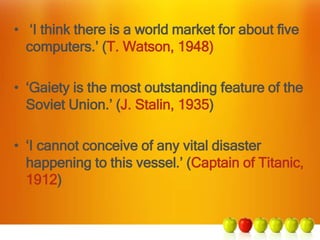 • ‘I think there is a world market for about ﬁve
computers.’ (T. Watson, 1948)
• ‘Gaiety is the most outstanding feature of the
Soviet Union.’ (J. Stalin, 1935)
• ‘I cannot conceive of any vital disaster
happening to this vessel.’ (Captain of Titanic,
1912)
 