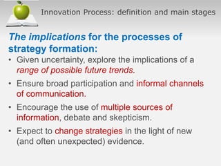 Innovation Process: definition and main stages
The implications for the processes of
strategy formation:
• Given uncertainty, explore the implications of a
range of possible future trends.
• Ensure broad participation and informal channels
of communication.
• Encourage the use of multiple sources of
information, debate and skepticism.
• Expect to change strategies in the light of new
(and often unexpected) evidence.
 