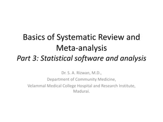 Basics of Systematic Review and
Meta-analysis
Part 3: Statistical software and analysis
Dr. S. A. Rizwan, M.D.,
Department of Community Medicine,
Velammal Medical College Hospital and Research Institute,
Madurai.
 
