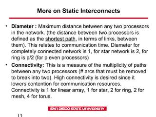 More on Static Interconnects
• Diameter : Maximum distance between any two processors
in the network. (the distance between two processors is
defined as the shortest path, in terms of links, between
them). This relates to communication time. Diameter for
completely connected network is 1, for star network is 2, for
ring is p/2 (for p even processors)
• Connectivity: This is a measure of the multiplicity of paths
between any two processors (# arcs that must be removed
to break into two). High connectivity is desired since it
lowers contention for communication resources.
Connectivity is 1 for linear array, 1 for star, 2 for ring, 2 for
mesh, 4 for torus.
 