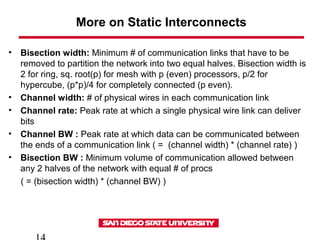 More on Static Interconnects
• Bisection width: Minimum # of communication links that have to be
removed to partition the network into two equal halves. Bisection width is
2 for ring, sq. root(p) for mesh with p (even) processors, p/2 for
hypercube, (p*p)/4 for completely connected (p even).
• Channel width: # of physical wires in each communication link
• Channel rate: Peak rate at which a single physical wire link can deliver
bits
• Channel BW : Peak rate at which data can be communicated between
the ends of a communication link ( = (channel width) * (channel rate) )
• Bisection BW : Minimum volume of communication allowed between
any 2 halves of the network with equal # of procs
( = (bisection width) * (channel BW) )
 