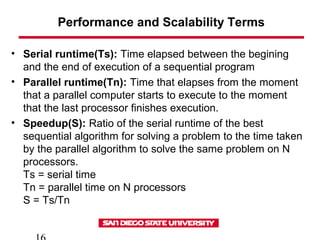 Performance and Scalability Terms
• Serial runtime(Ts): Time elapsed between the begining
and the end of execution of a sequential program
• Parallel runtime(Tn): Time that elapses from the moment
that a parallel computer starts to execute to the moment
that the last processor finishes execution.
• Speedup(S): Ratio of the serial runtime of the best
sequential algorithm for solving a problem to the time taken
by the parallel algorithm to solve the same problem on N
processors.
Ts = serial time
Tn = parallel time on N processors
S = Ts/Tn
 