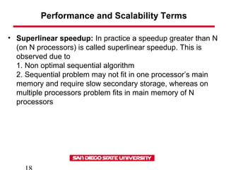 Performance and Scalability Terms
• Superlinear speedup: In practice a speedup greater than N
(on N processors) is called superlinear speedup. This is
observed due to
1. Non optimal sequential algorithm
2. Sequential problem may not fit in one processor’s main
memory and require slow secondary storage, whereas on
multiple processors problem fits in main memory of N
processors
 