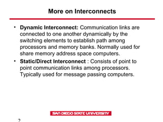 More on Interconnects
• Dynamic Interconnect: Communication links are
connected to one another dynamically by the
switching elements to establish path among
processors and memory banks. Normally used for
share memory address space computers.
• Static/Direct Interconnect : Consists of point to
point communication links among processors.
Typically used for message passing computers.
 