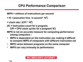 CPU Performance Comparison
MIPS = millions of instructions per second
= IC / (execution time in second* 106
)
= clock rate / (CPI * 106
)
(IC = Instruction count for a program;
CPI = CPU clock cycles for a program/ IC)
MIPS is not an accurate measure for computing performance
among computers :
• MIPS is dependent on the instruction set, making it difficult
to compare MIPS of computers with different instruction set
• MIPS varies between programs on the same computer
• MIPS can vary inversely to performance
 