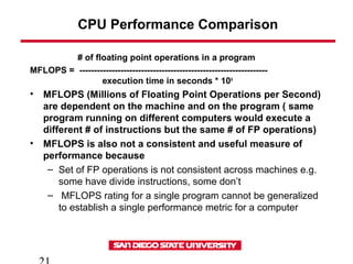 CPU Performance Comparison
# of floating point operations in a program
MFLOPS = ----------------------------------------------------------------
execution time in seconds * 106
• MFLOPS (Millions of Floating Point Operations per Second)
are dependent on the machine and on the program ( same
program running on different computers would execute a
different # of instructions but the same # of FP operations)
• MFLOPS is also not a consistent and useful measure of
performance because
– Set of FP operations is not consistent across machines e.g.
some have divide instructions, some don’t
– MFLOPS rating for a single program cannot be generalized
to establish a single performance metric for a computer
 