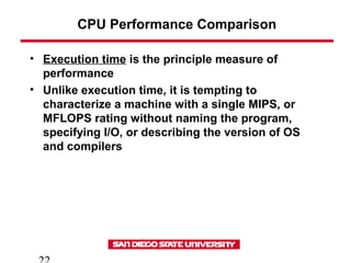 CPU Performance Comparison
• Execution time is the principle measure of
performance
• Unlike execution time, it is tempting to
characterize a machine with a single MIPS, or
MFLOPS rating without naming the program,
specifying I/O, or describing the version of OS
and compilers
 