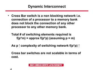 Dynamic Interconnect
• Cross Bar switch is a non blocking network i.e.
connection of a processor to a memory bank
does not block the connection of any other
processor to any other memory bank.
Total # of switching elements required is
f(p*m) = approx f(p*p) (assuming p = m)
As p complexity of switching network f(p*p)
Cross bar switches are not scalable in terms of
cost.
 