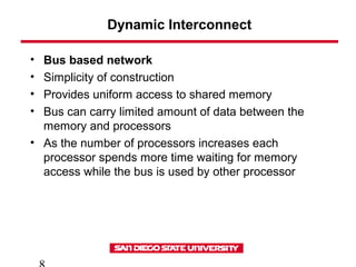 Dynamic Interconnect
• Bus based network
• Simplicity of construction
• Provides uniform access to shared memory
• Bus can carry limited amount of data between the
memory and processors
• As the number of processors increases each
processor spends more time waiting for memory
access while the bus is used by other processor
 