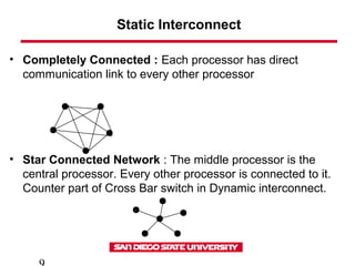 Static Interconnect
• Completely Connected : Each processor has direct
communication link to every other processor
• Star Connected Network : The middle processor is the
central processor. Every other processor is connected to it.
Counter part of Cross Bar switch in Dynamic interconnect.
 