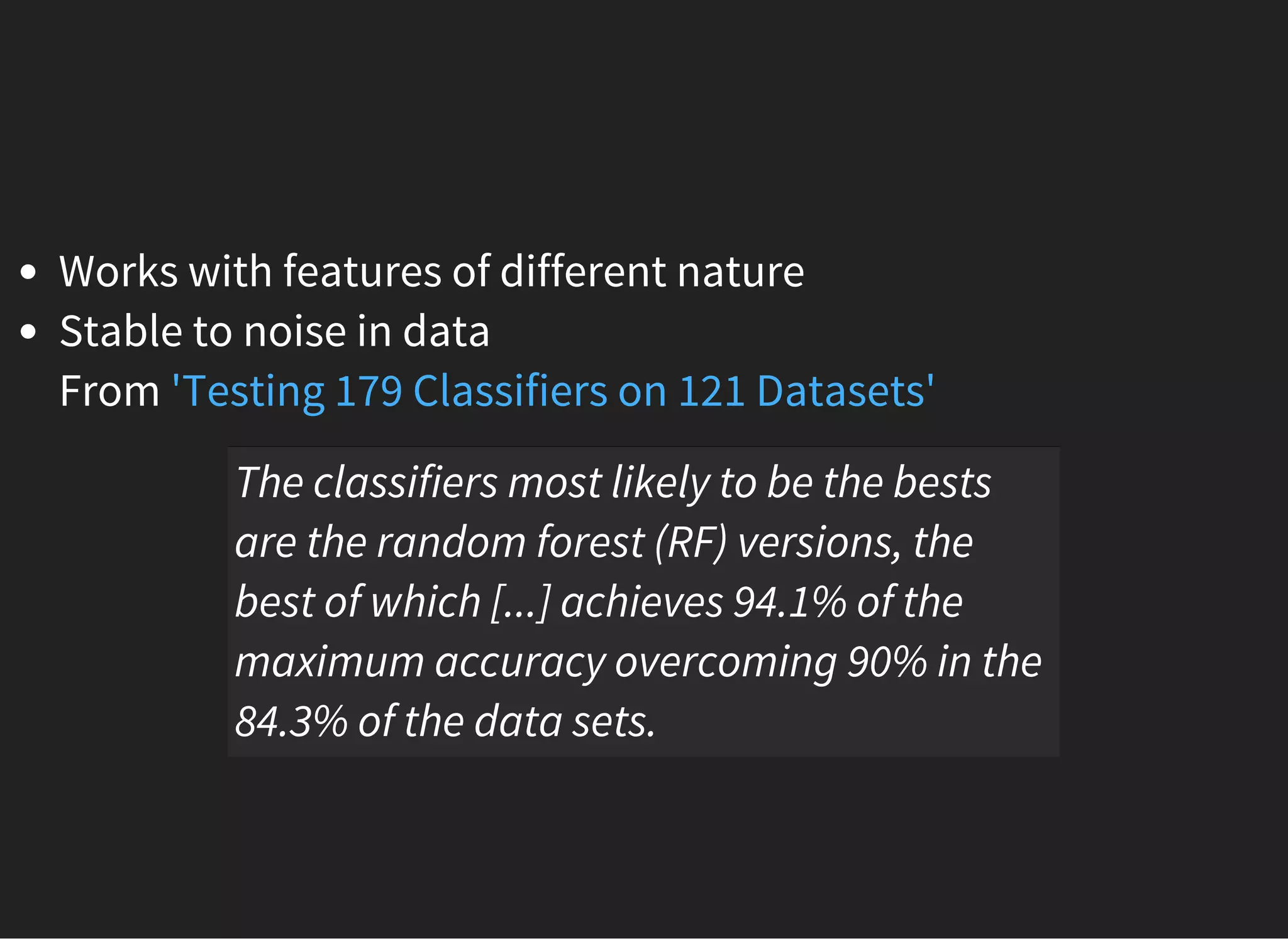 Works with features of different nature
Stable to noise in data
From 'Testing 179 Classifiers on 121 Datasets'
The classifiers most likely to be the bests
are the random forest (RF) versions, the
best of which [...] achieves 94.1% of the
maximum accuracy overcoming 90% in the
84.3% of the data sets.
 