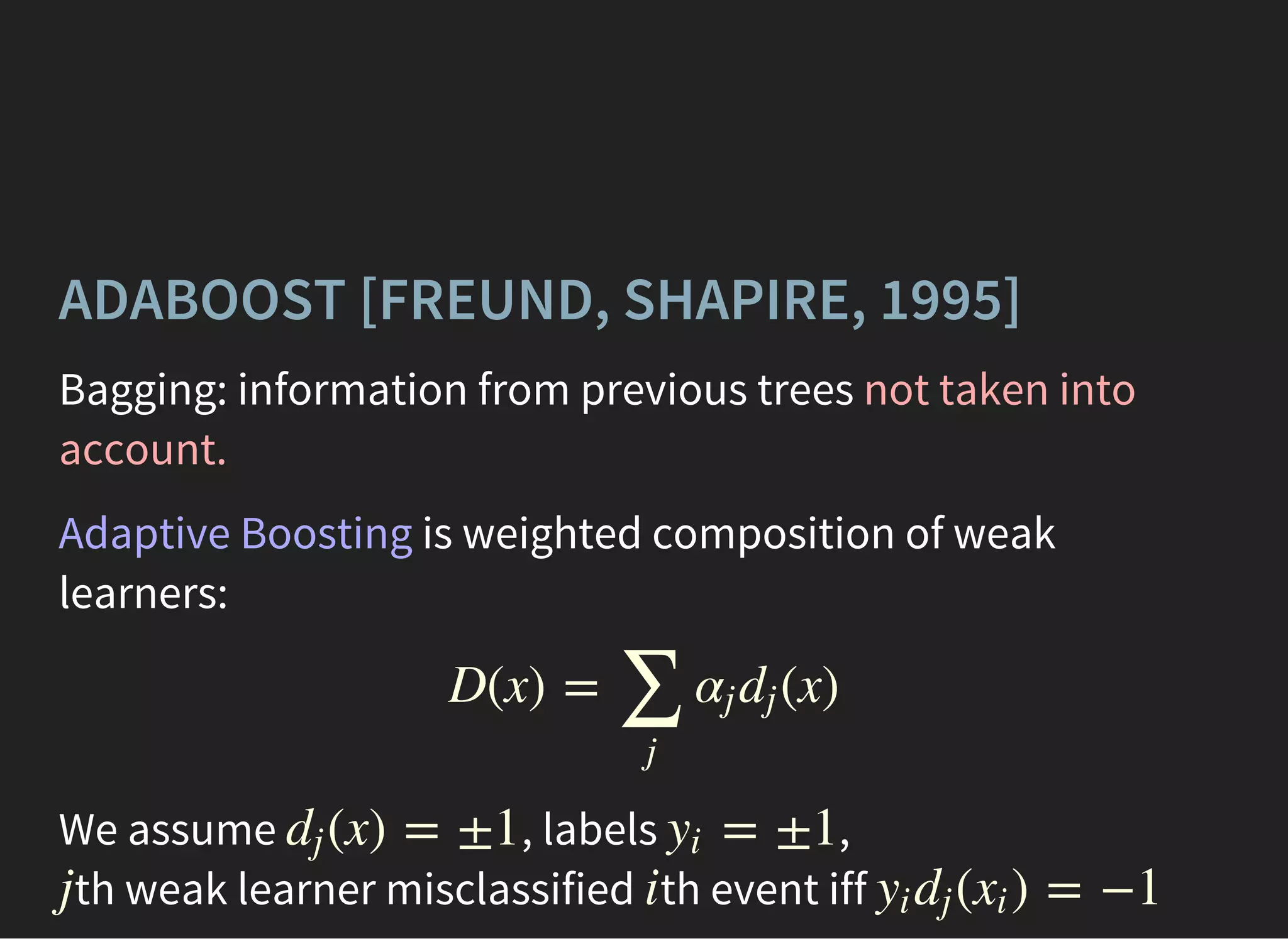ADABOOST [FREUND, SHAPIRE, 1995]
Bagging: information from previous trees not taken into
account.
Adaptive Boosting is weighted composition of weak
learners:
We assume , labels ,
th weak learner misclassified th event iff
D(x) = (x)
∑
j
αj dj
(x) = ±1dj = ±1yi
j i ( ) = −1yi dj xi
 