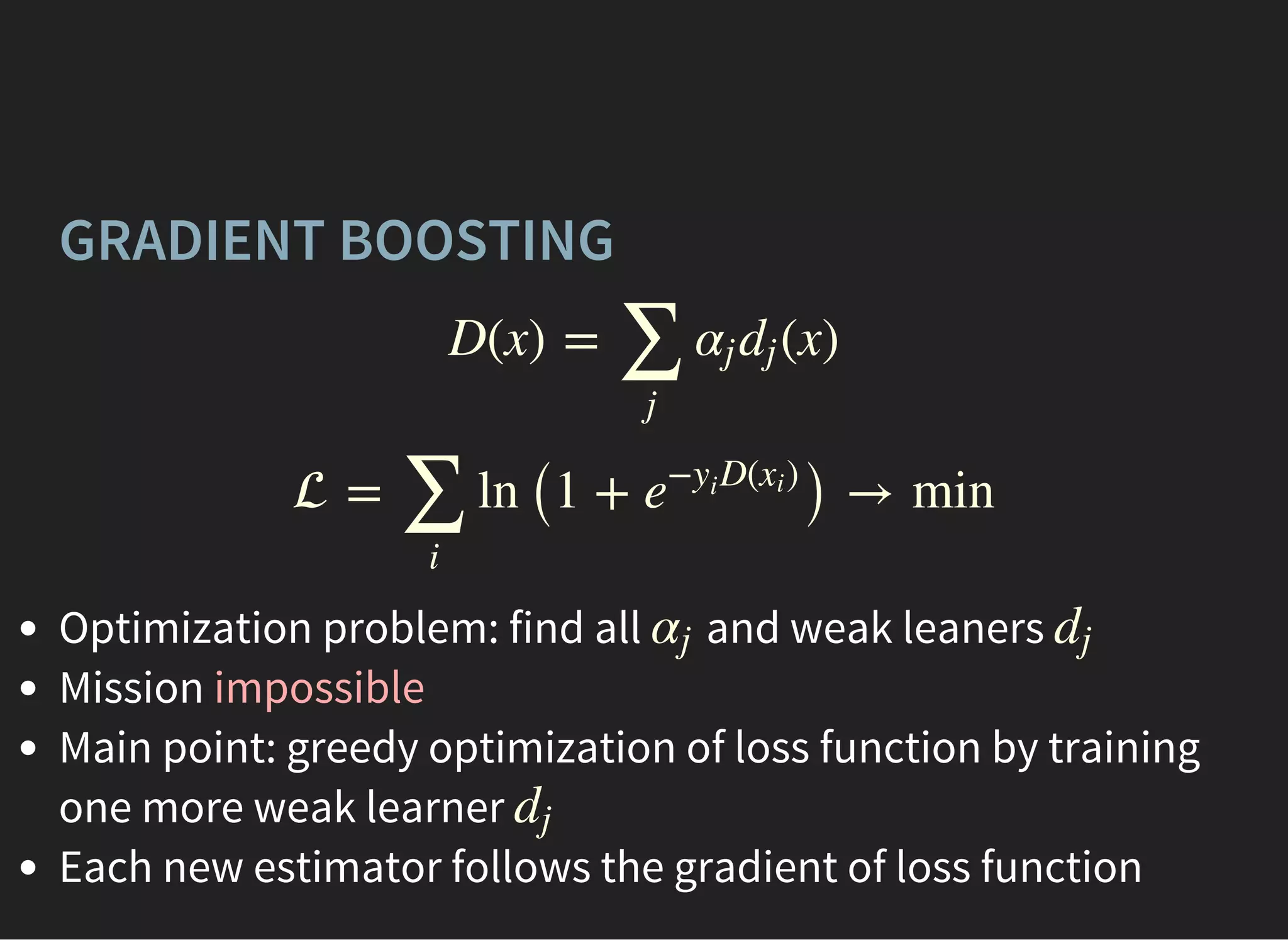 GRADIENT BOOSTING
D(x) = (x)
∑
j
αj dj
 = ln (1 + ) → min
∑
i
e
− D( )yi
xi
Optimization problem: find all and weak leaners
Mission impossible
Main point: greedy optimization of loss function by training
one more weak learner
Each new estimator follows the gradient of loss function
αj dj
dj
 