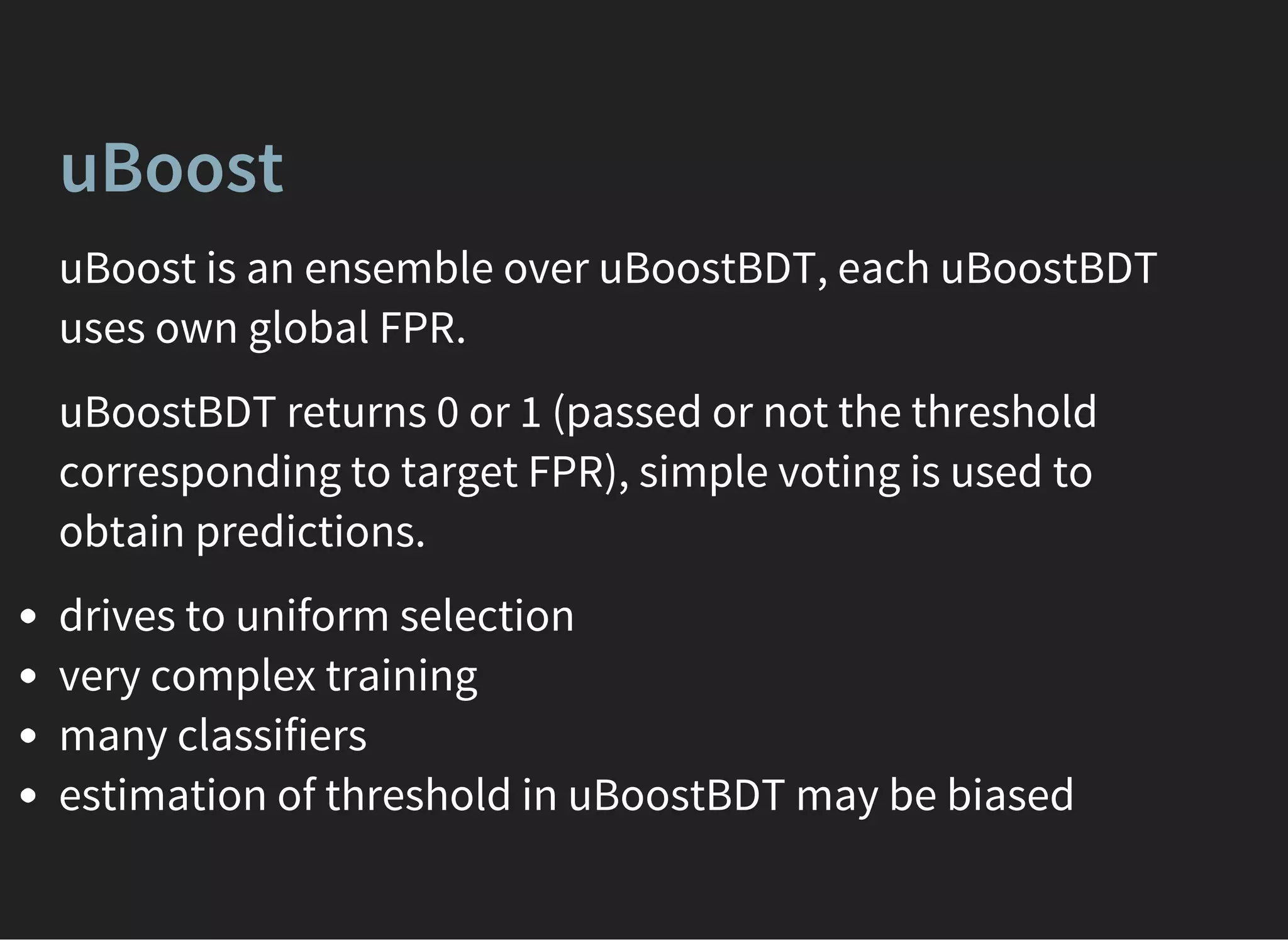 uBoost
uBoost is an ensemble over uBoostBDT, each uBoostBDT
uses own global FPR.
uBoostBDT returns 0 or 1 (passed or not the threshold
corresponding to target FPR), simple voting is used to
obtain predictions.
drives to uniform selection
very complex training
many classifiers
estimation of threshold in uBoostBDT may be biased
 