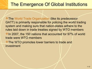 1-12
The Emergence Of Global Institutions
The World Trade Organization (like its predecessor
GATT) is primarily responsible for policing the world trading
system and making sure that nation-states adhere to the
rules laid down in trade treaties signed by WTO members
In 2007, the 150 nations that accounted for 97% of world
trade were WTO members
The WTO promotes lower barriers to trade and
investment
 