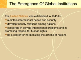 1-14
The Emergence Of Global Institutions
The United Nations was established in 1945 to:
maintain international peace and security
develop friendly relations among nations
cooperate in solving international problems and in
promoting respect for human rights
be a center for harmonizing the actions of nations
 