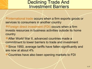 1-17
Declining Trade And
Investment Barriers
International trade occurs when a firm exports goods or
services to consumers in another country
Foreign direct investment (FDI) occurs when a firm
invests resources in business activities outside its home
country
After World War II, advanced countries made a
commitment to lower barriers to trade and investment
Since 1950, average tariffs have fallen significantly and
are now at about 4%
Countries have also been opening markets to FDI
 