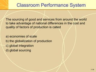 1-18
Classroom Performance System
The sourcing of good and services from around the world
to take advantage of national differences in the cost and
quality of factors of production is called
a) economies of scale
b) the globalization of production
c) global integration
d) global sourcing
 