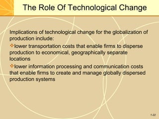 1-22
The Role Of Technological Change
Implications of technological change for the globalization of
production include:
lower transportation costs that enable firms to disperse
production to economical, geographically separate
locations
lower information processing and communication costs
that enable firms to create and manage globally dispersed
production systems
 