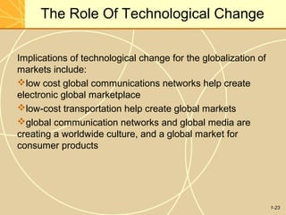 1-23
The Role Of Technological Change
Implications of technological change for the globalization of
markets include:
low cost global communications networks help create
electronic global marketplace
low-cost transportation help create global markets
global communication networks and global media are
creating a worldwide culture, and a global market for
consumer products
 