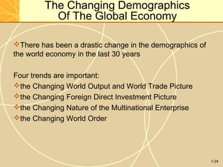 1-24
The Changing Demographics
Of The Global Economy
There has been a drastic change in the demographics of
the world economy in the last 30 years
Four trends are important:
the Changing World Output and World Trade Picture
the Changing Foreign Direct Investment Picture
the Changing Nature of the Multinational Enterprise
the Changing World Order
 