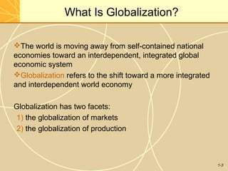 1-3
What Is Globalization?
The world is moving away from self-contained national
economies toward an interdependent, integrated global
economic system
Globalization refers to the shift toward a more integrated
and interdependent world economy
Globalization has two facets:
1) the globalization of markets
2) the globalization of production
 