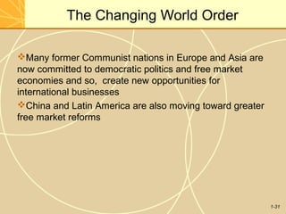 1-31
The Changing World Order
Many former Communist nations in Europe and Asia are
now committed to democratic politics and free market
economies and so, create new opportunities for
international businesses
China and Latin America are also moving toward greater
free market reforms
 