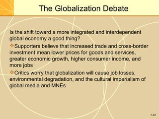 1-34
The Globalization Debate
Is the shift toward a more integrated and interdependent
global economy a good thing?
Supporters believe that increased trade and cross-border
investment mean lower prices for goods and services,
greater economic growth, higher consumer income, and
more jobs
Critics worry that globalization will cause job losses,
environmental degradation, and the cultural imperialism of
global media and MNEs
 